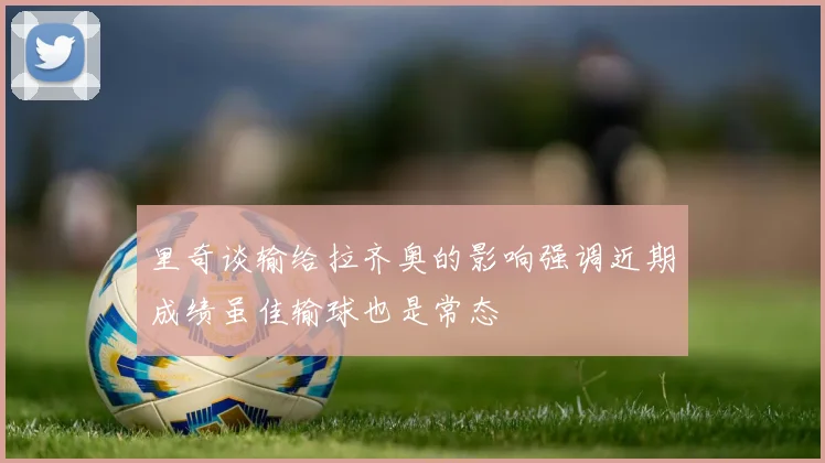 里奇谈输给拉齐奥的影响强调近期成绩虽佳输球也是常态