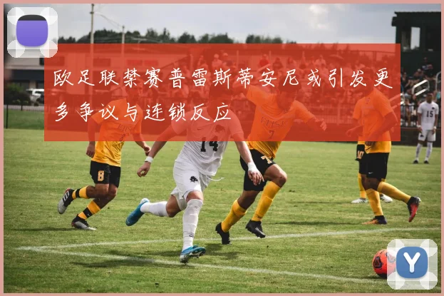 欧足联禁赛普雷斯蒂安尼或引发更多争议与连锁反应