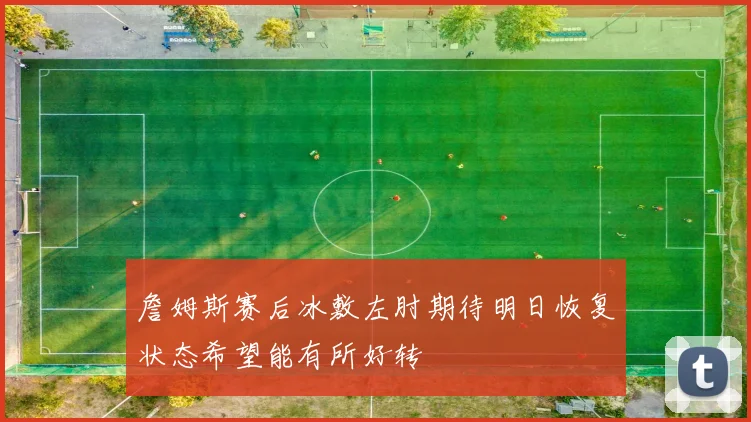 詹姆斯赛后冰敷左肘期待明日恢复状态希望能有所好转