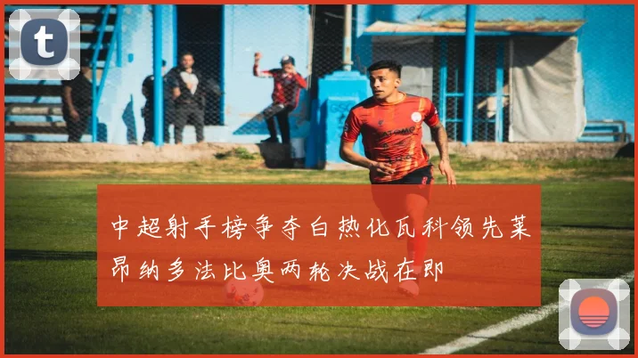 中超射手榜争夺白热化瓦科领先莱昂纳多法比奥两轮决战在即