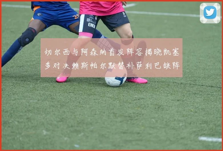 切尔西与阿森纳首发阵容揭晓凯塞多对决赖斯帕尔默替补萨利巴缺阵
