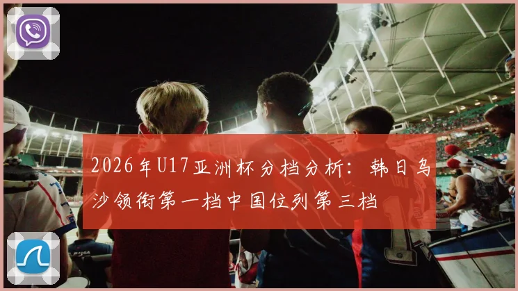 2026年U17亚洲杯分档分析：韩日乌沙领衔第一档中国位列第三档