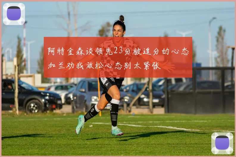 阿特金森谈领先23分被追分的心态加兰劝我放松心态别太紧张