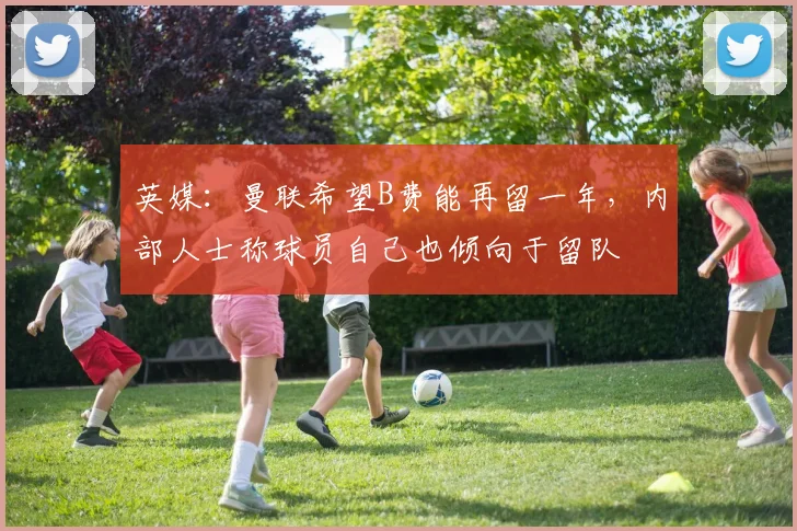 英媒：曼联希望B费能再留一年，内部人士称球员自己也倾向于留队