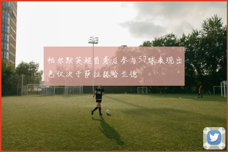 帕尔默英超首秀后参与57球表现出色仅次于萨拉赫哈兰德