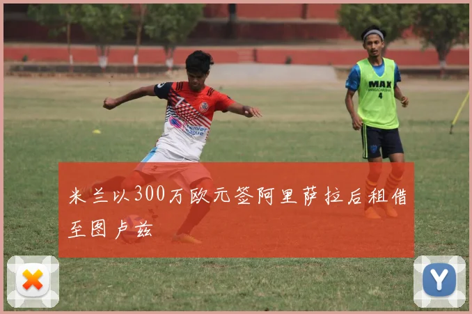 米兰以300万欧元签阿里萨拉后租借至图卢兹