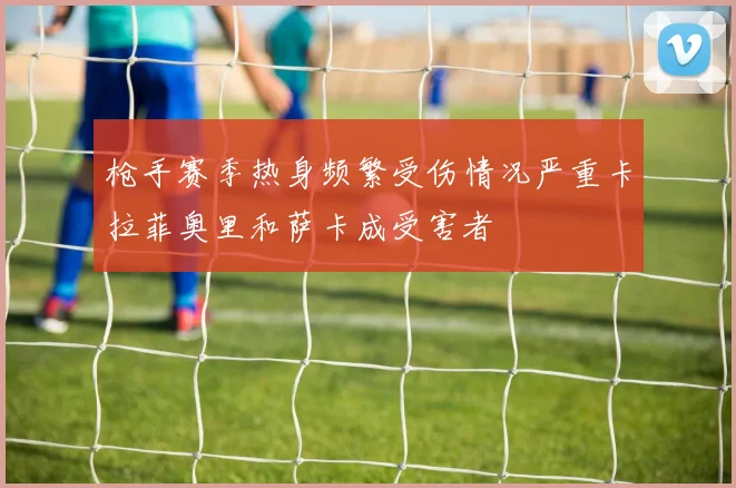 枪手赛季热身频繁受伤情况严重卡拉菲奥里和萨卡成受害者