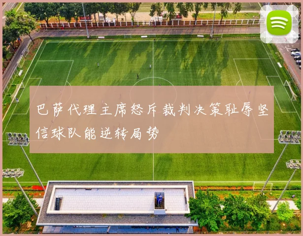 巴萨代理主席怒斥裁判决策耻辱坚信球队能逆转局势