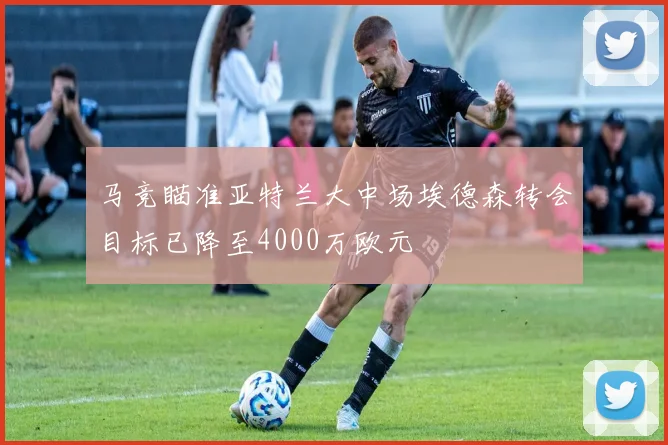 马竞瞄准亚特兰大中场埃德森转会目标已降至4000万欧元