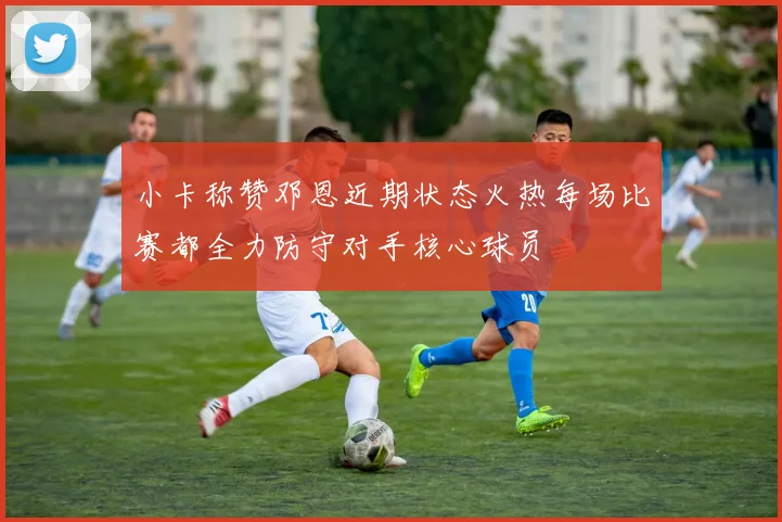 小卡称赞邓恩近期状态火热每场比赛都全力防守对手核心球员