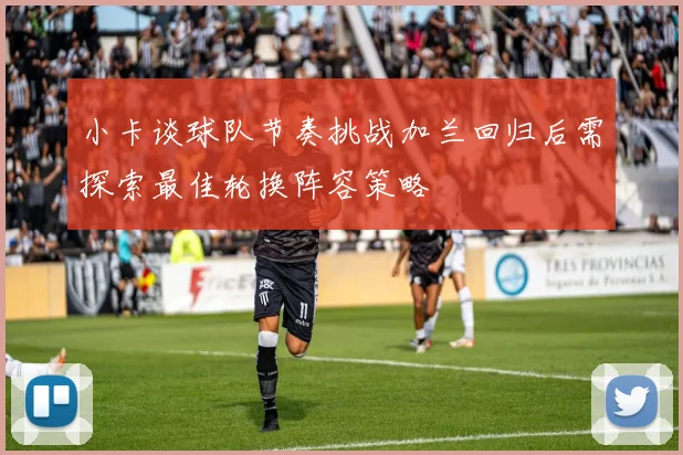 小卡谈球队节奏挑战加兰回归后需探索最佳轮换阵容策略