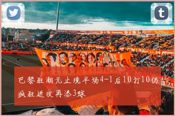 巴黎狂潮无止境半场4-1后10打10仍疯狂进攻再添3球
