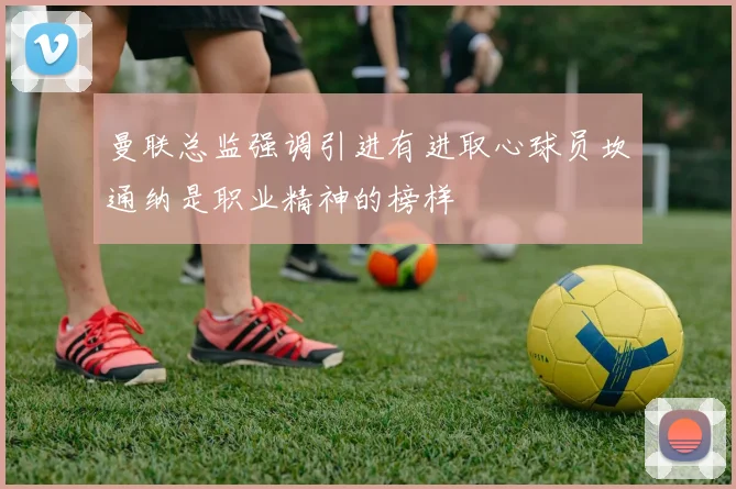 曼联总监强调引进有进取心球员坎通纳是职业精神的榜样
