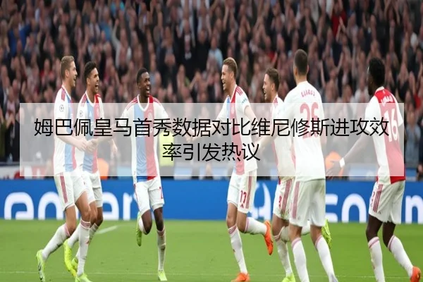 姆巴佩皇马首秀数据对比维尼修斯进攻效率引发热议
